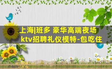 上海|班多 豪华高端夜场ktv招聘礼仪模特-包吃住